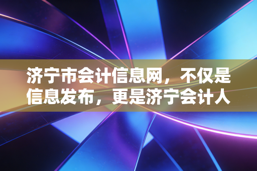 济宁市会计信息网,不仅是信息发布,更是济宁会计人的职业灯塔与情感寄托