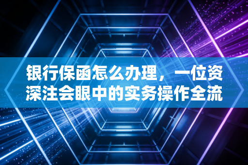 银行保函怎么办理，一位资深注会眼中的实务操作全流程与避坑指南