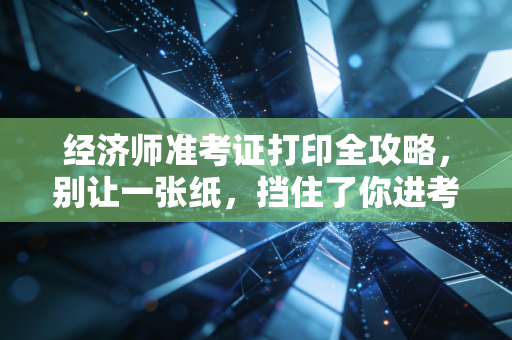 经济师准考证打印全攻略，别让一张纸，挡住了你进考场的路