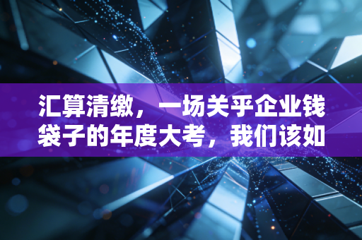 汇算清缴，一场关乎企业钱袋子的年度大考，我们该如何从容应对？