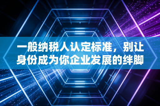 一般纳税人认定标准,别让身份成为你企业发展的绊脚石