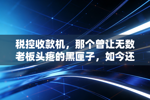 税控收款机，那个曾让无数老板头疼的黑匣子，如今还在吗？