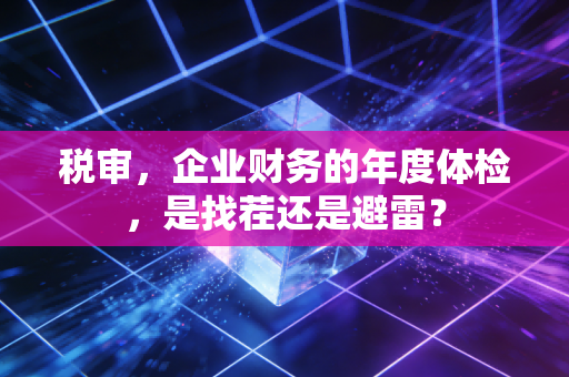 税审，企业财务的年度体检，是找茬还是避雷？