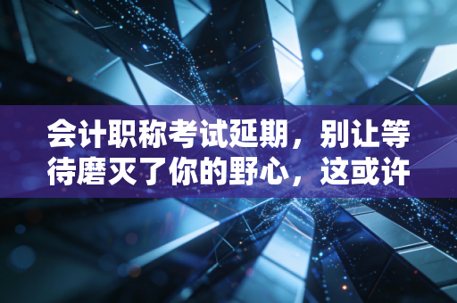 会计职称考试延期,别让等待磨灭了你的野心,这或许是天赐良机