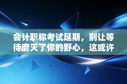 会计职称考试延期，别让等待磨灭了你的野心，这或许是天赐良机