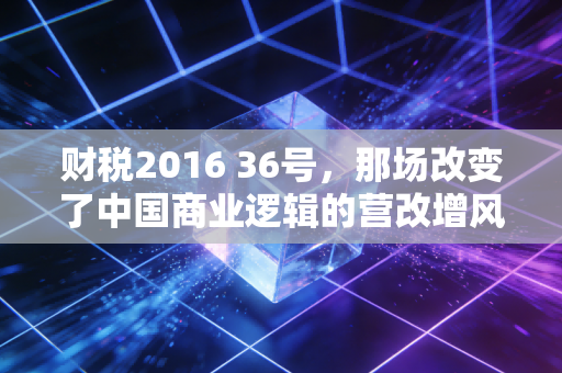 财税2016 36号，那场改变了中国商业逻辑的营改增风暴，回看这七年