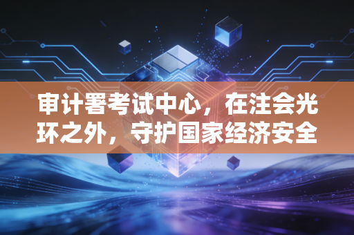 审计署考试中心，在注会光环之外，守护国家经济安全的另一座灯塔