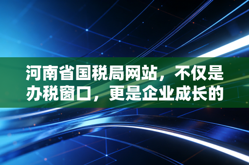 河南省国税局网站,不仅是办税窗口,更是企业成长的隐形合伙人