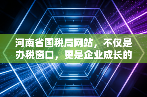 河南省国税局网站，不仅是办税窗口，更是企业成长的隐形合伙人