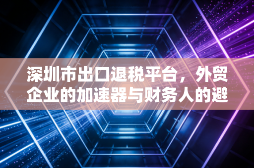 深圳市出口退税平台，外贸企业的加速器与财务人的避风港