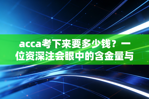 acca考下来要多少钱?一位资深注会眼中的含金量与性价比之辩