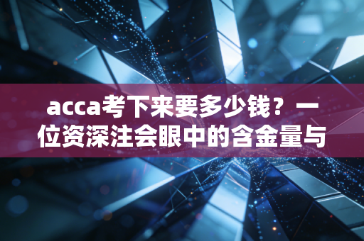 acca考下来要多少钱？一位资深注会眼中的含金量与性价比之辩