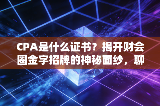 CPA是什么证书?揭开财会圈金字招牌的神秘面纱,聊聊它到底值不值得考
