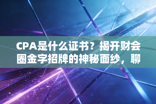 CPA是什么证书？揭开财会圈金字招牌的神秘面纱，聊聊它到底值不值得考
