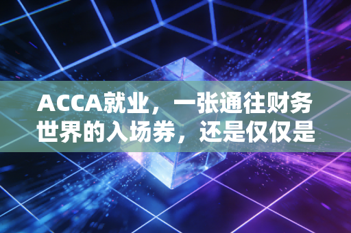 ACCA就业,一张通往财务世界的入场券,还是仅仅是昂贵的安慰剂?