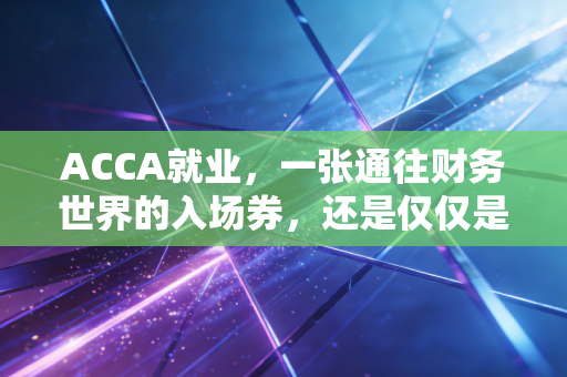ACCA就业，一张通往财务世界的入场券，还是仅仅是昂贵的安慰剂？