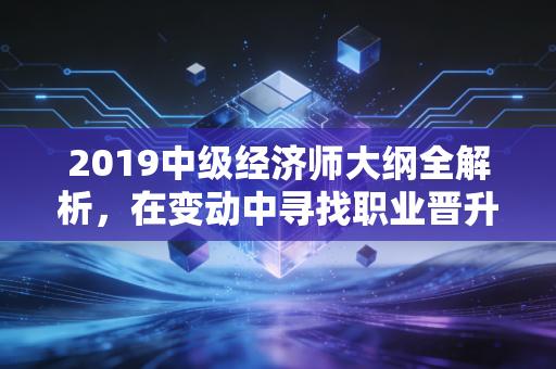 2019中级经济师大纲全解析，在变动中寻找职业晋升的定海神针