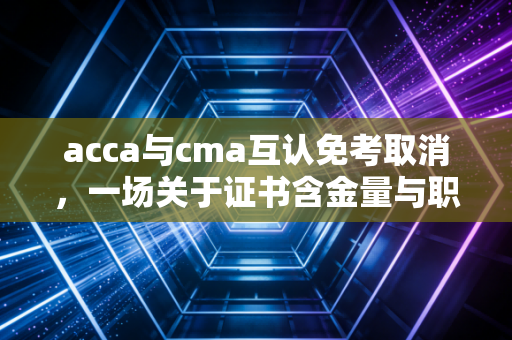 acca与cma互认免考取消,一场关于证书含金量与职业规划的深度博弈