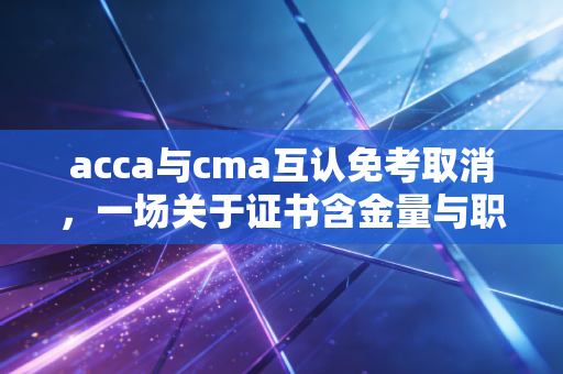 acca与cma互认免考取消，一场关于证书含金量与职业规划的深度博弈