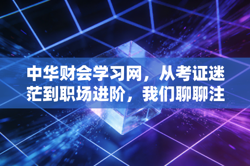 中华财会学习网，从考证迷茫到职场进阶，我们聊聊注会人的真实生存法则