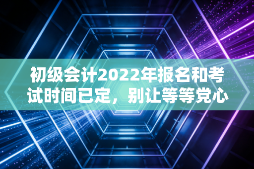 初级会计2022年报名和考试时间已定，别让等等党心态，毁掉你的会计职场第一步
