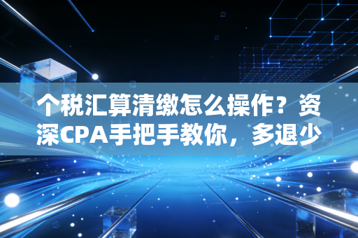 个税汇算清缴怎么操作？资深CPA手把手教你，多退少补不迷糊！