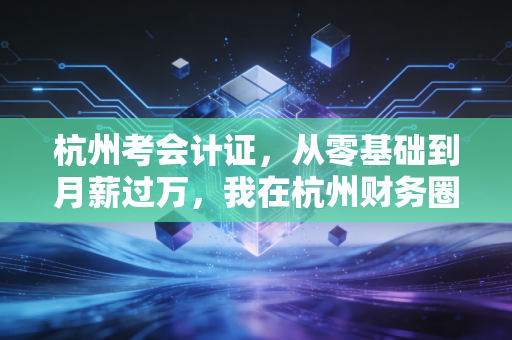 杭州考会计证，从零基础到月薪过万，我在杭州财务圈摸爬滚打十年的真心话