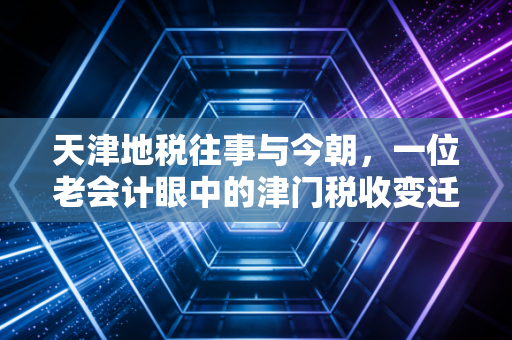 天津地税往事与今朝,一位老会计眼中的津门税收变迁与营商环境温度