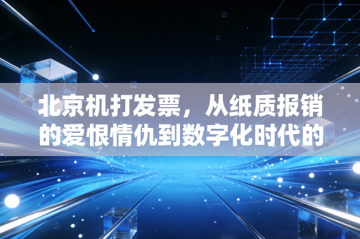 北京机打发票,从纸质报销的爱恨情仇到数字化时代的财务进化