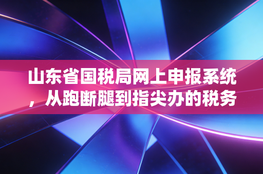 山东省国税局网上申报系统，从跑断腿到指尖办的税务进化论