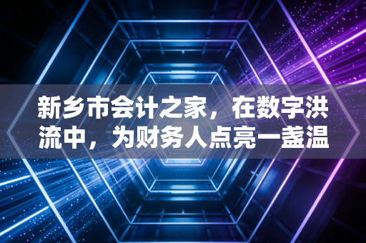 新乡市会计之家，在数字洪流中，为财务人点亮一盏温暖的灯