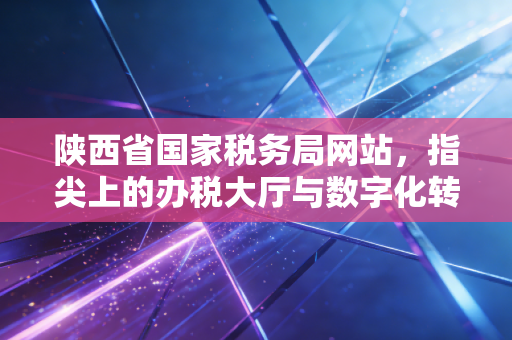 陕西省国家税务局网站，指尖上的办税大厅与数字化转型的缩影