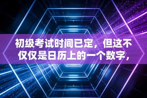 初级考试时间已定，但这不仅仅是日历上的一个数字，而是你职场突围的倒计时
