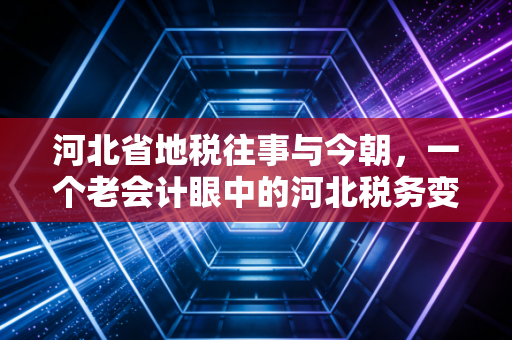 河北省地税往事与今朝，一个老会计眼中的河北税务变迁与营商环境的巨变