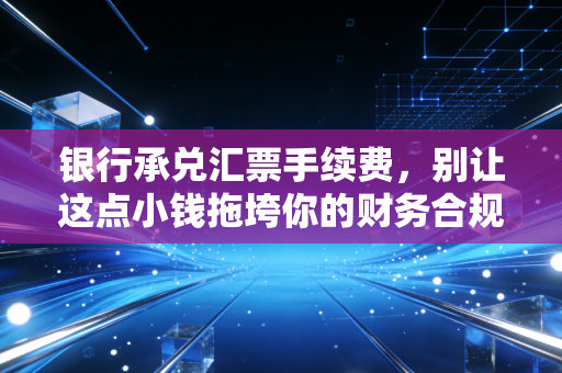 银行承兑汇票手续费，别让这点小钱拖垮你的财务合规大账