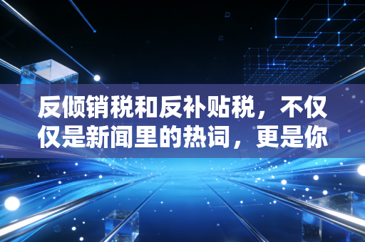 反倾销税和反补贴税，不仅仅是新闻里的热词，更是你我账本上的隐形杀手