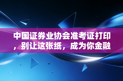 中国证券业协会准考证打印,别让这张纸,成为你金融梦想的拦路虎