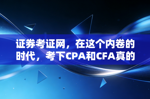 证券考证网，在这个内卷的时代，考下CPA和CFA真的能逆天改命吗？