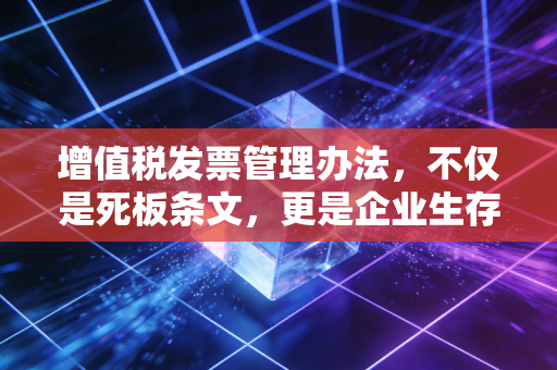 增值税发票管理办法，不仅是死板条文，更是企业生存的护身符与紧箍咒