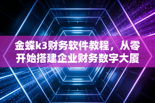 金蝶k3财务软件教程,从零开始搭建企业财务数字大厦,一位注会专家的实战复盘