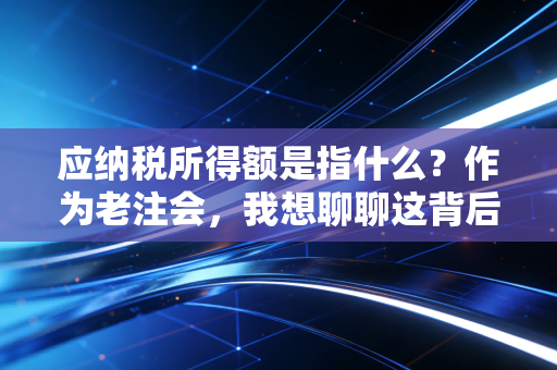 应纳税所得额是指什么?作为老注会,我想聊聊这背后的算账逻辑