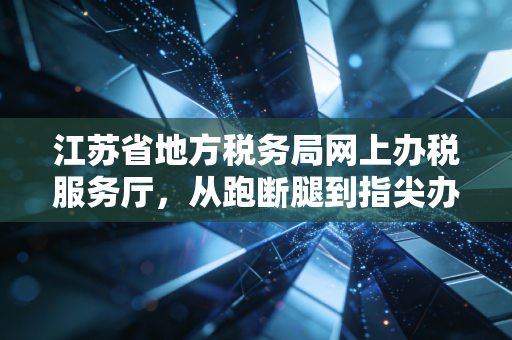 江苏省地方税务局网上办税服务厅,从跑断腿到指尖办的税务变革之路