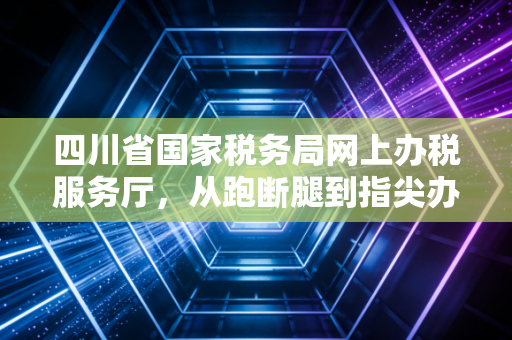 四川省国家税务局网上办税服务厅，从跑断腿到指尖办税的十年变迁与我的深度观察