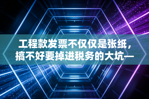 工程款发票不仅仅是张纸，搞不好要掉进税务的大坑——一位注会眼里的工程财税合规