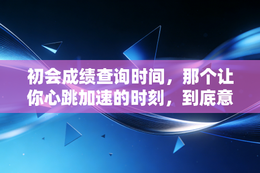 初会成绩查询时间,那个让你心跳加速的时刻,到底意味着什么?