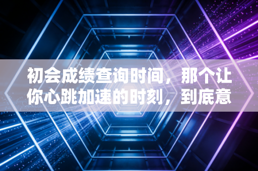 初会成绩查询时间,那个让你心跳加速的时刻,到底意味着什么?