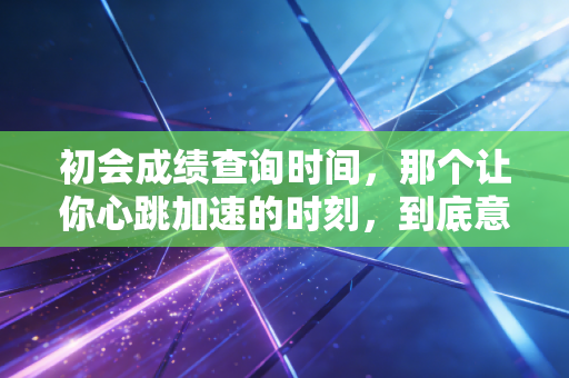 初会成绩查询时间，那个让你心跳加速的时刻，到底意味着什么？