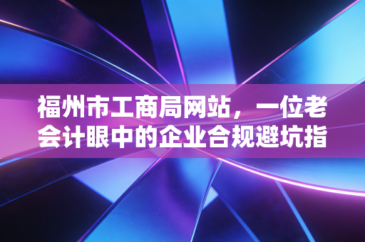 福州市工商局网站，一位老会计眼中的企业合规避坑指南与数字化转型思考