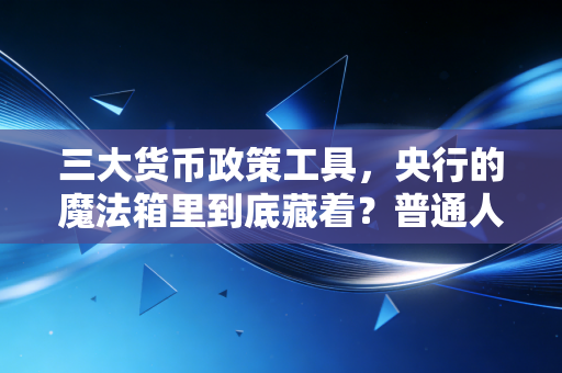 三大货币政策工具,央行的魔法箱里到底藏着?普通人如何看懂经济冷暖