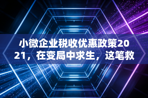小微企业税收优惠政策2021,在变局中求生,这笔救命钱你算对了吗?